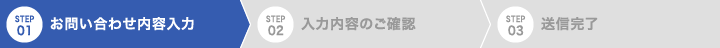 STEP 01 お問い合わせ内容入力 STEP 02 入力内容のご確認 STEP 03 送信完了